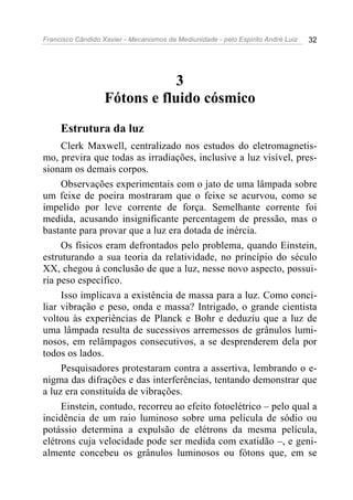 Francisco Cândido Xavier - Mecanismos da Mediunidade - pelo Espírito André Luiz   32




                               3
                   Fótons e fluido cósmico
     Estrutura da luz
     Clerk Maxwell, centralizado nos estudos do eletromagnetis-
mo, previra que todas as irradiações, inclusive a luz visível, pres-
sionam os demais corpos.
     Observações experimentais com o jato de uma lâmpada sobre
um feixe de poeira mostraram que o feixe se acurvou, como se
impelido por leve corrente de força. Semelhante corrente foi
medida, acusando insignificante percentagem de pressão, mas o
bastante para provar que a luz era dotada de inércia.
     Os físicos eram defrontados pelo problema, quando Einstein,
estruturando a sua teoria da relatividade, no princípio do século
XX, chegou à conclusão de que a luz, nesse novo aspecto, possui-
ria peso específico.
     Isso implicava a existência de massa para a luz. Como conci-
liar vibração e peso, onda e massa? Intrigado, o grande cientista
voltou às experiências de Planck e Bohr e deduziu que a luz de
uma lâmpada resulta de sucessivos arremessos de grânulos lumi-
nosos, em relâmpagos consecutivos, a se desprenderem dela por
todos os lados.
     Pesquisadores protestaram contra a assertiva, lembrando o e-
nigma das difrações e das interferências, tentando demonstrar que
a luz era constituída de vibrações.
     Einstein, contudo, recorreu ao efeito fotoelétrico – pelo qual a
incidência de um raio luminoso sobre uma película de sódio ou
potássio determina a expulsão de elétrons da mesma película,
elétrons cuja velocidade pode ser medida com exatidão –, e geni-
almente concebeu os grânulos luminosos ou fótons que, em se
 
