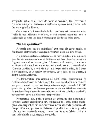 Francisco Cândido Xavier - Mecanismos da Mediunidade - pelo Espírito André Luiz   33




arrojando sobre os elétrons de sódio e potássio, lhes provoca o
deslocamento, com tanto mais violência, quanto mais concentrada
for a energia dos fótons.
     O aumento de intensidade da luz, por isso, não acrescenta ve-
locidade aos elétrons expulsos, o que apenas acontece ante a
incidência de uma luz caracterizada por oscilação mais curta.

     “Saltos qüânticos”
     A teoria dos “saltos quânticos” explicou, de certo modo, as
oscilações eletromagnéticas que produzem os raios luminosos.
     No átomo excitado, aceleram-se os movimentos, e os elétrons
que lhe correspondem, em se distanciando dos núcleos, passam a
degraus mais altos de energias. Efetuada a alteração, os elétrons
se afastam dos núcleos aos saltos, de acordo com o quadrado dos
números cardinais, isto é, de 1 para 2 no primeiro salto, de 2 para
4 no segundo, de 3 para 9 no terceiro, de 4 para 16 no quarto, e
assim sucessivamente.
     Na temperatura aproximada de 1.000 graus centígrados, os
elétrons abandonam as órbitas que lhes são peculiares, em número
sempre crescente, e, se essa temperatura atingir cerca de 100.000
graus centígrados, os átomos passam a ser constituídos somente
de núcleos despojados de seus elétrons-satélites, vindo a explodir,
por entrechoques, a altíssimas temperaturas.
     Reportando-nos, pois, à escala de excitação dos sistemas a-
tômicos, vamos encontrar a luz, conhecida na Terra, como oscila-
ção eletromagnética em comprimento médio de onda que nasce do
campo atômico, quando os elétrons, erguidos a órbitas ampliadas
pelo abastecimento de energia, retornam às suas órbitas primiti-
vas, veiculando a sua energia de queda.
 