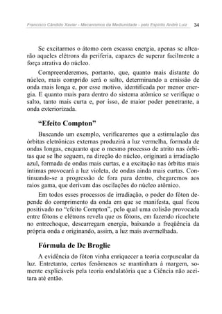 Francisco Cândido Xavier - Mecanismos da Mediunidade - pelo Espírito André Luiz   34




     Se excitarmos o átomo com escassa energia, apenas se altea-
rão aqueles elétrons da periferia, capazes de superar facilmente a
força atrativa do núcleo.
     Compreenderemos, portanto, que, quanto mais distante do
núcleo, mais comprido será o salto, determinando a emissão de
onda mais longa e, por esse motivo, identificada por menor ener-
gia. E quanto mais para dentro do sistema atômico se verifique o
salto, tanto mais curta e, por isso, de maior poder penetrante, a
onda exteriorizada.

     “Efeito Compton”
     Buscando um exemplo, verificaremos que a estimulação das
órbitas eletrônicas externas produzirá a luz vermelha, formada de
ondas longas, enquanto que o mesmo processo de atrito nas órbi-
tas que se lhe seguem, na direção do núcleo, originará a irradiação
azul, formada de ondas mais curtas, e a excitação nas órbitas mais
íntimas provocará a luz violeta, de ondas ainda mais curtas. Con-
tinuando-se a progressão de fora para dentro, chegaremos aos
raios gama, que derivam das oscilações do núcleo atômico.
     Em todos esses processos de irradiação, o poder do fóton de-
pende do comprimento da onda em que se manifesta, qual ficou
positivado no “efeito Compton”, pelo qual uma colisão provocada
entre fótons e elétrons revela que os fótons, em fazendo ricochete
no entrechoque, descarregam energia, baixando a freqüência da
própria onda e originando, assim, a luz mais avermelhada.

     Fórmula de De Broglie
     A evidência do fóton vinha enriquecer a teoria corpuscular da
luz. Entretanto, certos fenômenos se mantinham à margem, so-
mente explicáveis pela teoria ondulatória que a Ciência não acei-
tara até então.
 