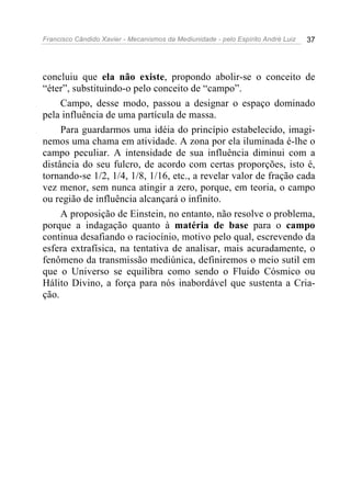 Francisco Cândido Xavier - Mecanismos da Mediunidade - pelo Espírito André Luiz   37




concluiu que ela não existe, propondo abolir-se o conceito de
“éter”, substituindo-o pelo conceito de “campo”.
     Campo, desse modo, passou a designar o espaço dominado
pela influência de uma partícula de massa.
     Para guardarmos uma idéia do princípio estabelecido, imagi-
nemos uma chama em atividade. A zona por ela iluminada é-lhe o
campo peculiar. A intensidade de sua influência diminui com a
distância do seu fulcro, de acordo com certas proporções, isto é,
tornando-se 1/2, 1/4, 1/8, 1/16, etc., a revelar valor de fração cada
vez menor, sem nunca atingir a zero, porque, em teoria, o campo
ou região de influência alcançará o infinito.
     A proposição de Einstein, no entanto, não resolve o problema,
porque a indagação quanto à matéria de base para o campo
continua desafiando o raciocínio, motivo pelo qual, escrevendo da
esfera extrafísica, na tentativa de analisar, mais acuradamente, o
fenômeno da transmissão mediúnica, definiremos o meio sutil em
que o Universo se equilibra como sendo o Fluido Cósmico ou
Hálito Divino, a força para nós inabordável que sustenta a Cria-
ção.
 