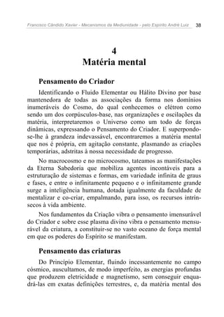 Francisco Cândido Xavier - Mecanismos da Mediunidade - pelo Espírito André Luiz   38




                                4
                          Matéria mental
     Pensamento do Criador
     Identificando o Fluido Elementar ou Hálito Divino por base
mantenedora de todas as associações da forma nos domínios
inumeráveis do Cosmo, do qual conhecemos o elétron como
sendo um dos corpúsculos-base, nas organizações e oscilações da
matéria, interpretaremos o Universo como um todo de forças
dinâmicas, expressando o Pensamento do Criador. E superpondo-
se-lhe à grandeza indevassável, encontraremos a matéria mental
que nos é própria, em agitação constante, plasmando as criações
temporárias, adstritas à nossa necessidade de progresso.
     No macrocosmo e no microcosmo, tateamos as manifestações
da Eterna Sabedoria que mobiliza agentes incontáveis para a
estruturação de sistemas e formas, em variedade infinita de graus
e fases, e entre o infinitamente pequeno e o infinitamente grande
surge a inteligência humana, dotada igualmente da faculdade de
mentalizar e co-criar, empalmando, para isso, os recursos intrín-
secos à vida ambiente.
     Nos fundamentos da Criação vibra o pensamento imensurável
do Criador e sobre esse plasma divino vibra o pensamento mensu-
rável da criatura, a constituir-se no vasto oceano de força mental
em que os poderes do Espírito se manifestam.

     Pensamento das criaturas
    Do Princípio Elementar, fluindo incessantemente no campo
cósmico, auscultamos, de modo imperfeito, as energias profundas
que produzem eletricidade e magnetismo, sem conseguir enqua-
drá-las em exatas definições terrestres, e, da matéria mental dos
 