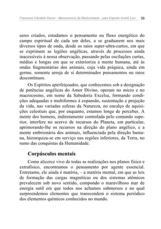 Francisco Cândido Xavier - Mecanismos da Mediunidade - pelo Espírito André Luiz   39




seres criados, estudamos o pensamento ou fluxo energético do
campo espiritual de cada um deles, a se graduarem nos mais
diversos tipos de onda, desde os raios super-ultra-curtos, em que
se exprimem as legiões angélicas, através de processos ainda
inacessíveis à nossa observação, passando pelas oscilações curtas,
médias e longas em que se exterioriza a mente humana, até às
ondas fragmentárias dos animais, cuja vida psíquica, ainda em
germe, somente arroja de si determinados pensamentos ou raios
descontínuos.
     Os Espíritos aperfeiçoados, que conhecemos sob a designação
de potências angélicas do Amor Divino, operam no micro e no
macrocosmo, em nome da Sabedoria Excelsa, formando condi-
ções adequadas e multiformes à expansão, sustentação e projeção
da vida, nas variadas esferas da Natureza, no encalço de aquisi-
ções celestiais que, por enquanto, estamos longe de perceber. A
mente dos homens, indiretamente controlada pelo comando supe-
rior, interfere no acervo de recursos do Planeta, em particular,
aprimorando-lhe os recursos na direção do plano angélico, e a
mente embrionária dos animais, influenciada pela direção huma-
na, hierarquiza-se em serviço nas regiões inferiores, da Terra, no
rumo das conquistas da Humanidade.

     Corpúsculos mentais
    Como alicerce vivo de todas as realizações nos planos físico e
extrafísico, encontramos o pensamento por agente essencial.
Entretanto, ele ainda é matéria, – a matéria mental, em que as leis
de formação das cargas magnéticas ou dos sistemas atômicos
prevalecem sob novo sentido, compondo o maravilhoso mar de
energia sutil em que todos nos achamos submersos e no qual
surpreendemos elementos que transcendem o sistema periódico
dos elementos químicos conhecidos no mundo.
 