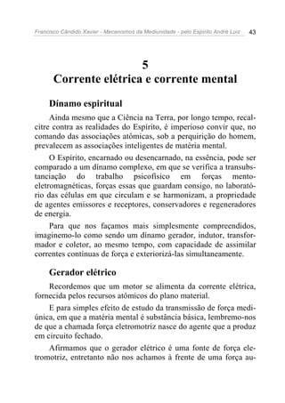 Francisco Cândido Xavier - Mecanismos da Mediunidade - pelo Espírito André Luiz   43




                        5
       Corrente elétrica e corrente mental
     Dínamo espiritual
     Ainda mesmo que a Ciência na Terra, por longo tempo, recal-
citre contra as realidades do Espírito, é imperioso convir que, no
comando das associações atômicas, sob a perquirição do homem,
prevalecem as associações inteligentes de matéria mental.
     O Espírito, encarnado ou desencarnado, na essência, pode ser
comparado a um dínamo complexo, em que se verifica a transubs-
tanciação do trabalho psicofísico em forças mento-
eletromagnéticas, forças essas que guardam consigo, no laborató-
rio das células em que circulam e se harmonizam, a propriedade
de agentes emissores e receptores, conservadores e regeneradores
de energia.
     Para que nos façamos mais simplesmente compreendidos,
imaginemo-lo como sendo um dínamo gerador, indutor, transfor-
mador e coletor, ao mesmo tempo, com capacidade de assimilar
correntes contínuas de força e exteriorizá-las simultaneamente.

     Gerador elétrico
    Recordemos que um motor se alimenta da corrente elétrica,
fornecida pelos recursos atômicos do plano material.
    E para simples efeito de estudo da transmissão de força medi-
única, em que a matéria mental é substância básica, lembremo-nos
de que a chamada força eletromotriz nasce do agente que a produz
em circuito fechado.
    Afirmamos que o gerador elétrico é uma fonte de força ele-
tromotriz, entretanto não nos achamos à frente de uma força au-
 