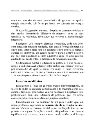 Francisco Cândido Xavier - Mecanismos da Mediunidade - pelo Espírito André Luiz   44




tomática, mas sim de uma característica do gerador, no qual a
energia absorvida, sob forma particular, se converte em energia
elétrica.
     O aparelho, gerador, no caso, não plasma correntes elétricas e
sim produz determinada diferença de potencial entre os seus
terminais ou extremos, facultando aos elétrons a movimentação
necessária.
     Figuremos dois campos elétricos separados, cada um deles
com cargas de natureza contrária, com uma diferença de potencial
entre eles. Estabelecido um fio condutor entre ambos, a corrente
elétrica se improvisa, do centro negativo para o centro positivo,
até que seja alcançado o justo equilíbrio entre os dois centros,
anulando-se, desde então, a diferença de potencial existente.
     Se desejamos manter a diferença de potencial a que nos refe-
rimos, é indispensável interpor entre ambos um gerador elétrico,
por intermédio do qual se nutra, constante, o fluxo eletrônico
entre um e outro, de vez que a corrente circulará no condutor, em
vista do campo elétrico existente entre os dois corpos.

     Gerador mediúnico
     Idealizemos o fluxo de energias mento-eletromagnéticas, ou
fulcro de ondas da entidade comunicante e do médium, como dois
campos distintos, associando valores positivos e negativos, res-
pectivamente, com uma diferença de potencial que, em nosso
caso, constitui certa capacidade de junção específica.
     Estabelecido um fio condutor de um para o outro que, em
nosso problema, representa o pensamento de aceitação ou ade-
são do médium, a corrente mental desse ou daquele teor se im-
provisa em regime de ação e reação, atingindo-se o necessário
equilíbrio entre ambos, anulando-se, desde então, a diferença
 