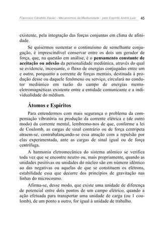 Francisco Cândido Xavier - Mecanismos da Mediunidade - pelo Espírito André Luiz   45




existente, pela integração das forças conjuntas em clima de afini-
dade.
     Se quisermos sustentar o continuísmo de semelhante conju-
gação, é imprescindível conservar entre os dois um gerador de
força, que, na questão em análise, é o pensamento constante de
aceitação ou adesão da personalidade mediúnica, através do qual
se evidencie, incessante, o fluxo de energias conjugadas entre um
e outro, porquanto a corrente de forças mentais, destinada à pro-
dução desse ou daquele fenômeno ou serviço, circulará no condu-
tor mediúnico em razão do campo de energias mento-
eletromagnéticas existente entre a entidade comunicante e a indi-
vidualidade do médium.

     Átomos e Espíritos
     Para entendermos com mais segurança o problema da com-
pensação vibratória na produção da corrente elétrica e (de outro
modo) da corrente mental, lembremo-nos de que, conforme a lei
de Coulomb, as cargas de sinal contrário ou de força centrípeta
atraem-se, contrabalançando-se essa atração com a repulsão por
elas experimentada, ante as cargas de sinal igual ou de força
centrífuga.
     A harmonia eletromecânica do sistema atômico se verifica
toda vez que se encontre neutro ou, mais propriamente, quando as
unidades positivas ou unidades do núcleo são em número idêntico
ao das negativas ou aquelas de que se constituem os elétrons,
estabilidade essa que decorre dos princípios de gravitação nas
linhas do microcosmo.
     Afirma-se, desse modo, que existe uma unidade de diferença
de potencial entre dois pontos de um campo elétrico, quando a
ação efetuada para transportar uma unidade de carga (ou 1 cou-
lomb), de um ponto a outro, for igual à unidade de trabalho.
 