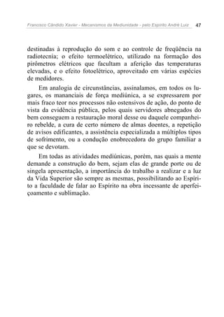 Francisco Cândido Xavier - Mecanismos da Mediunidade - pelo Espírito André Luiz   47




destinadas à reprodução do som e ao controle de freqüência na
radiotecnia; o efeito termoelétrico, utilizado na formação dos
pirômetros elétricos que facultam a aferição das temperaturas
elevadas, e o efeito fotoelétrico, aproveitado em várias espécies
de medidores.
     Em analogia de circunstâncias, assinalamos, em todos os lu-
gares, os mananciais de força mediúnica, a se expressarem por
mais fraco teor nos processos não ostensivos de ação, do ponto de
vista da evidência pública, pelos quais servidores abnegados do
bem conseguem a restauração moral desse ou daquele companhei-
ro rebelde, a cura de certo número de almas doentes, a repetição
de avisos edificantes, a assistência especializada a múltiplos tipos
de sofrimento, ou a condução enobrecedora do grupo familiar a
que se devotam.
     Em todas as atividades mediúnicas, porém, nas quais a mente
demande a construção do bem, sejam elas de grande porte ou de
singela apresentação, a importância do trabalho a realizar e a luz
da Vida Superior são sempre as mesmas, possibilitando ao Espíri-
to a faculdade de falar ao Espírito na obra incessante de aperfei-
çoamento e sublimação.
 