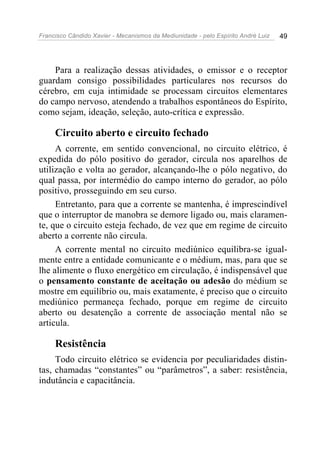 Francisco Cândido Xavier - Mecanismos da Mediunidade - pelo Espírito André Luiz   49




    Para a realização dessas atividades, o emissor e o receptor
guardam consigo possibilidades particulares nos recursos do
cérebro, em cuja intimidade se processam circuitos elementares
do campo nervoso, atendendo a trabalhos espontâneos do Espírito,
como sejam, ideação, seleção, auto-crítica e expressão.

     Circuito aberto e circuito fechado
     A corrente, em sentido convencional, no circuito elétrico, é
expedida do pólo positivo do gerador, circula nos aparelhos de
utilização e volta ao gerador, alcançando-lhe o pólo negativo, do
qual passa, por intermédio do campo interno do gerador, ao pólo
positivo, prosseguindo em seu curso.
     Entretanto, para que a corrente se mantenha, é imprescindível
que o interruptor de manobra se demore ligado ou, mais claramen-
te, que o circuito esteja fechado, de vez que em regime de circuito
aberto a corrente não circula.
     A corrente mental no circuito mediúnico equilibra-se igual-
mente entre a entidade comunicante e o médium, mas, para que se
lhe alimente o fluxo energético em circulação, é indispensável que
o pensamento constante de aceitação ou adesão do médium se
mostre em equilíbrio ou, mais exatamente, é preciso que o circuito
mediúnico permaneça fechado, porque em regime de circuito
aberto ou desatenção a corrente de associação mental não se
articula.

     Resistência
     Todo circuito elétrico se evidencia por peculiaridades distin-
tas, chamadas “constantes” ou “parâmetros”, a saber: resistência,
indutância e capacitância.
 