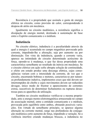 Francisco Cândido Xavier - Mecanismos da Mediunidade - pelo Espírito André Luiz   50




     Resistência é a propriedade que assinala o gasto de energia
elétrica no circuito, como provisão de calor, correspondendo à
despesa de atrito em mecânica.
     Igualmente no circuito mediúnico, a resistência significa a
dissipação de energia mental, destinada à sustentação de base
entre o Espírito comunicante e o médium.

     Indutância
     No circuito elétrico, indutância é a peculiaridade através da
qual a energia é acumulada no campo magnético provocado pela
corrente, impedindo-lhe a alteração, seja por aumento ou por
diminuição. Em vista da indutância, quando a corrente varia,
aparece na intimidade do circuito determinado acréscimo de
força, opondo-se à mudança, o que faz dessa propriedade uma
característica semelhante ao resultado da inércia em mecânica. Se
o circuito elétrico em ação sofre abrupta solução de continuidade,
o efeito em estudo produz uma descarga elétrica, cujas conse-
qüências variam com a intensidade da corrente, de vez que o
circuito, encerrando bobinas e motores, caracteriza-se por nature-
za profundamente indutiva, implementos esses que não devem ser
interrompidos de chofre e cujos movimentos devem ser reduzidos
devagar, único modo de frustrar o aparecimento de correntes
extras, suscetíveis de determinar fechamentos ou rupturas desas-
trosas para os aparelhos de utilização.
     Também no circuito mediúnico verifica-se a mesma proprie-
dade, ante a energia mento-eletromagnética armazenada no campo
da associação mental, entre a entidade comunicante e o médium,
provocada pelo equilíbrio entre ambos, obstando possíveis varia-
ções. Em virtude de semelhante princípio, se aparece alguma
alteração na corrente mental, surge nas profundezas da conjuga-
ção mediúnica certo aumento de força, impedindo a variação. Se a
violência interfere criando mudanças bruscas, a indutância no
 