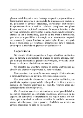Francisco Cândido Xavier - Mecanismos da Mediunidade - pelo Espírito André Luiz   51




plano mental determina uma descarga magnética, cujos efeitos se
hierarquizam, conforme a intensidade da integração em andamen-
to, porquanto o circuito mediúnico, envolvendo implementos
fisiopsicossomáticos e tecidos celulares complexos no plano
físico e no plano espiritual, mostra-se fortemente indutivo e não
deve ser submetido a interrupções intempestivas, sendo necessário
atenuar-se-lhe a intensidade, quando se lhe trace a terminação,
para que se impossibilite a formação de extracorrentes magnéti-
cas, capazes de operar desajustes e perturbações físicas, perispirí-
ticas e emocionais, de resultados imprevisíveis para o médium,
quanto para a entidade em processo de comunicação.

     Capacitância
     No circuito elétrico, capacitância é a peculiaridade mediante a
qual se permite a acumulação da energia no campo elétrico, ener-
gia essa que acompanha a presença da voltagem, revelando seme-
lhança ao efeito da elasticidade em mecânica.
     Os aparatos que guardam energia no campo eletrostático do
circuito são chamados capacitores ou condensadores.
     Um capacitor, por exemplo, acumula energia elétrica, durante
a carga, restituindo-a ao circuito, por ocasião da descarga.
     Em identidade de circunstâncias, no circuito mediúnico, ca-
pacitância exprime a propriedade pela qual se verifica o armaze-
namento de recursos espirituais no circuito, recursos esses que
correspondem à sintonia psíquica.
     Os elementos suscetíveis de condensar essas possibilidades,
no campo magnético da conjunção mediúnica, expressam-se na
capacidade conceptual e interpretativa na região mental do mé-
dium, que acumulará os valores recebidos da entidade que o co-
manda, devolvendo-a com a possível fidelidade ao serviço do
circuito mediúnico na ação do intercâmbio.
 