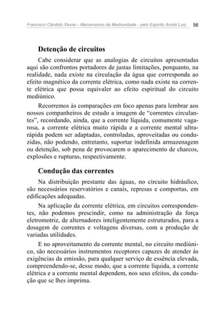 Francisco Cândido Xavier - Mecanismos da Mediunidade - pelo Espírito André Luiz   56




     Detenção de circuitos
     Cabe considerar que as analogias de circuitos apresentadas
aqui são confrontos portadores de justas limitações, porquanto, na
realidade, nada existe na circulação da água que corresponda ao
efeito magnético da corrente elétrica, como nada existe na corren-
te elétrica que possa equivaler ao efeito espiritual do circuito
mediúnico.
     Recorremos às comparações em foco apenas para lembrar aos
nossos companheiros de estudo a imagem de “correntes circulan-
tes”, recordando, ainda, que a corrente líquida, comumente vaga-
rosa, a corrente elétrica muito rápida e a corrente mental ultra-
rápida podem ser adaptadas, controladas, aproveitadas ou condu-
zidas, não podendo, entretanto, suportar indefinida armazenagem
ou detenção, sob pena de provocarem o aparecimento de charcos,
explosões e rupturas, respectivamente.

     Condução das correntes
     Na distribuição prestante das águas, no circuito hidráulico,
são necessários reservatórios e canais, represas e comportas, em
edificações adequadas.
     Na aplicação da corrente elétrica, em circuitos corresponden-
tes, não podemos prescindir, como na administração da força
eletromotriz, de alternadores inteligentemente estruturados, para a
dosagem de correntes e voltagens diversas, com a produção de
variadas utilidades.
     E no aproveitamento da corrente mental, no circuito mediúni-
co, são necessários instrumentos receptores capazes de atender às
exigências da emissão, para qualquer serviço de essência elevada,
compreendendo-se, desse modo, que a corrente líquida, a corrente
elétrica e a corrente mental dependem, nos seus efeitos, da condu-
ção que se lhes imprima.
 