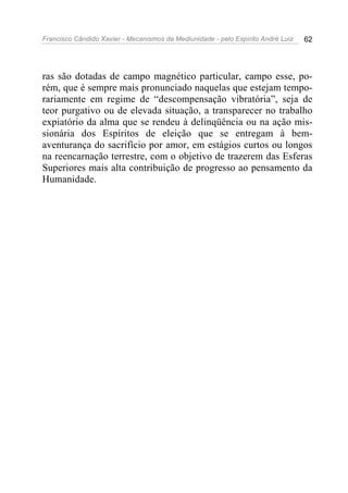 Francisco Cândido Xavier - Mecanismos da Mediunidade - pelo Espírito André Luiz   62




ras são dotadas de campo magnético particular, campo esse, po-
rém, que é sempre mais pronunciado naquelas que estejam tempo-
rariamente em regime de “descompensação vibratória”, seja de
teor purgativo ou de elevada situação, a transparecer no trabalho
expiatório da alma que se rendeu à delinqüência ou na ação mis-
sionária dos Espíritos de eleição que se entregam à bem-
aventurança do sacrifício por amor, em estágios curtos ou longos
na reencarnação terrestre, com o objetivo de trazerem das Esferas
Superiores mais alta contribuição de progresso ao pensamento da
Humanidade.
 