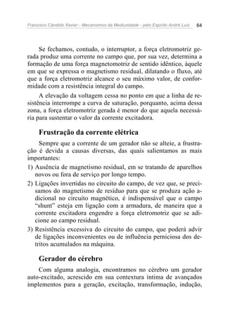 Francisco Cândido Xavier - Mecanismos da Mediunidade - pelo Espírito André Luiz   64




     Se fechamos, contudo, o interruptor, a força eletromotriz ge-
rada produz uma corrente no campo que, por sua vez, determina a
formação de uma força magnetomotriz de sentido idêntico, àquele
em que se expressa o magnetismo residual, dilatando o fluxo, até
que a força eletromotriz alcance o seu máximo valor, de confor-
midade com a resistência integral do campo.
     A elevação da voltagem cessa no ponto em que a linha de re-
sistência interrompe a curva de saturação, porquanto, acima dessa
zona, a força eletromotriz gerada é menor do que aquela necessá-
ria para sustentar o valor da corrente excitadora.

     Frustração da corrente elétrica
     Sempre que a corrente de um gerador não se alteie, a frustra-
ção é devida a causas diversas, das quais salientamos as mais
importantes:
1) Ausência de magnetismo residual, em se tratando de aparelhos
   novos ou fora de serviço por longo tempo.
2) Ligações invertidas no circuito do campo, de vez que, se preci-
   samos do magnetismo de resíduo para que se produza ação a-
   dicional no circuito magnético, é indispensável que o campo
   “shunt” esteja em ligação com a armadura, de maneira que a
   corrente excitadora engendre a força eletromotriz que se adi-
   cione ao campo residual.
3) Resistência excessiva do circuito do campo, que poderá advir
   de ligações inconvenientes ou de influência perniciosa dos de-
   tritos acumulados na máquina.

     Gerador do cérebro
    Com alguma analogia, encontramos no cérebro um gerador
auto-excitado, acrescido em sua contextura íntima de avançados
implementos para a geração, excitação, transformação, indução,
 