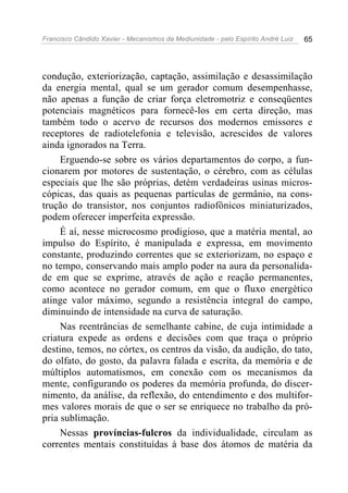 Francisco Cândido Xavier - Mecanismos da Mediunidade - pelo Espírito André Luiz   65




condução, exteriorização, captação, assimilação e desassimilação
da energia mental, qual se um gerador comum desempenhasse,
não apenas a função de criar força eletromotriz e conseqüentes
potenciais magnéticos para fornecê-los em certa direção, mas
também todo o acervo de recursos dos modernos emissores e
receptores de radiotelefonia e televisão, acrescidos de valores
ainda ignorados na Terra.
     Erguendo-se sobre os vários departamentos do corpo, a fun-
cionarem por motores de sustentação, o cérebro, com as células
especiais que lhe são próprias, detém verdadeiras usinas micros-
cópicas, das quais as pequenas partículas de germânio, na cons-
trução do transistor, nos conjuntos radiofônicos miniaturizados,
podem oferecer imperfeita expressão.
     É aí, nesse microcosmo prodigioso, que a matéria mental, ao
impulso do Espírito, é manipulada e expressa, em movimento
constante, produzindo correntes que se exteriorizam, no espaço e
no tempo, conservando mais amplo poder na aura da personalida-
de em que se exprime, através de ação e reação permanentes,
como acontece no gerador comum, em que o fluxo energético
atinge valor máximo, segundo a resistência integral do campo,
diminuindo de intensidade na curva de saturação.
     Nas reentrâncias de semelhante cabine, de cuja intimidade a
criatura expede as ordens e decisões com que traça o próprio
destino, temos, no córtex, os centros da visão, da audição, do tato,
do olfato, do gosto, da palavra falada e escrita, da memória e de
múltiplos automatismos, em conexão com os mecanismos da
mente, configurando os poderes da memória profunda, do discer-
nimento, da análise, da reflexão, do entendimento e dos multifor-
mes valores morais de que o ser se enriquece no trabalho da pró-
pria sublimação.
     Nessas províncias-fulcros da individualidade, circulam as
correntes mentais constituídas à base dos átomos de matéria da
 
