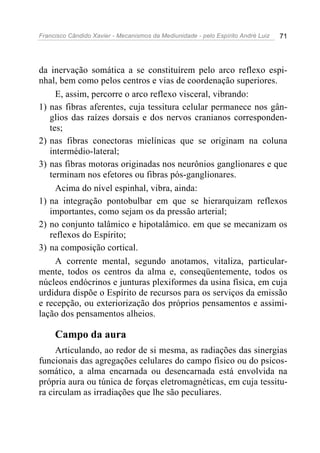 Francisco Cândido Xavier - Mecanismos da Mediunidade - pelo Espírito André Luiz   71




da inervação somática a se constituírem pelo arco reflexo espi-
nhal, bem como pelos centros e vias de coordenação superiores.
     E, assim, percorre o arco reflexo visceral, vibrando:
1) nas fibras aferentes, cuja tessitura celular permanece nos gân-
   glios das raízes dorsais e dos nervos cranianos corresponden-
   tes;
2) nas fibras conectoras mielínicas que se originam na coluna
   intermédio-lateral;
3) nas fibras motoras originadas nos neurônios ganglionares e que
   terminam nos efetores ou fibras pós-ganglionares.
     Acima do nível espinhal, vibra, ainda:
1) na integração pontobulbar em que se hierarquizam reflexos
   importantes, como sejam os da pressão arterial;
2) no conjunto talâmico e hipotalâmico. em que se mecanizam os
   reflexos do Espírito;
3) na composição cortical.
     A corrente mental, segundo anotamos, vitaliza, particular-
mente, todos os centros da alma e, conseqüentemente, todos os
núcleos endócrinos e junturas plexiformes da usina física, em cuja
urdidura dispõe o Espírito de recursos para os serviços da emissão
e recepção, ou exteriorização dos próprios pensamentos e assimi-
lação dos pensamentos alheios.

     Campo da aura
     Articulando, ao redor de si mesma, as radiações das sinergias
funcionais das agregações celulares do campo físico ou do psicos-
somático, a alma encarnada ou desencarnada está envolvida na
própria aura ou túnica de forças eletromagnéticas, em cuja tessitu-
ra circulam as irradiações que lhe são peculiares.
 