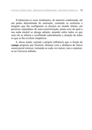 Francisco Cândido Xavier - Mecanismos da Mediunidade - pelo Espírito André Luiz   72




    Evidenciam-se essas irradiações, de maneira condensada, até
um ponto determinado de saturação, contendo as essências e
imagens que lhe configuram os desejos no mundo íntimo, em
processo espontâneo de auto-exteriorização, ponto esse do qual a
sua onda mental se alonga adiante, atuando sobre todos os que
com ela se afinem e recolhendo naturalmente a atuação de todos
os que se lhe revelem simpáticos.
    E, desse modo, estende a própria influência que, à feição do
campo proposto por Einstein, diminui com a distância do fulcro
consciencial emissor, tornando-se cada vez menor, mas a espraiar-
se no Universo infinito.
 
