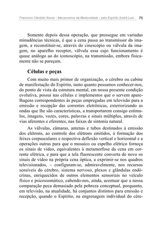 Francisco Cândido Xavier - Mecanismos da Mediunidade - pelo Espírito André Luiz   75




    Somente depois dessa operação, que prossegue em variadas
minudências técnicas, é que a cena passa ao transmissor da ima-
gem, a reconstituir-se, através do cinescópio ou válvula da ima-
gem, no aparelho receptor, válvula essa cujo funcionamento é
quase análogo ao do iconoscópio, na transmissão, embora fisica-
mente não se pareçam.

     Células e peças
     Com muito mais primor de organização, o cérebro ou cabine
de manifestação do Espírito, tanto quanto possamos conhecer-nos,
do ponto de vista da estrutura mental, em nossa presente condição
evolutiva, possui nas células e implementos que o servem apare-
lhagens correspondentes às peças empregadas em televisão para a
emissão e recepção das correntes eletrônicas, exteriorizando as
ondas que lhe são características, a transportarem consigo estímu-
los, imagens, vozes, cores, palavras e sinais múltiplos, através de
vias aferentes e eferentes, nas faixas de sintonia natural.
     As válvulas, câmaras, antenas e tubos destinados à emissão
dos elétrons, ao controle dos elétrons emitidos, à formação dos
feixes corpusculares e respectiva deflexão vertical e horizontal e a
operações outras para que o mosaico ou espelho elétrico forneça
os sinais de vídeo, equivalentes à metamorfose da cena em cor-
rente elétrica, e para que a tela fluorescente converta de novo os
sinais de vídeo na própria cena óptica, a exprimir-se nos quadros
televisionados, – configuram-se, admiravelmente, nos recursos
sensíveis do cérebro, sistema nervoso, plexos e glândulas endó-
crinas, enriquecidos de outros elementos sensoriais no veículo
físico e psicossomático, cabendo-nos, ainda, acentuar que a nossa
comparação peca demasiado pela pobreza conceptual, porquanto,
em televisão, na atualidade, há conjuntos distintos para emissão e
recepção, quando o Espírito, na engrenagem individual do cére-
 