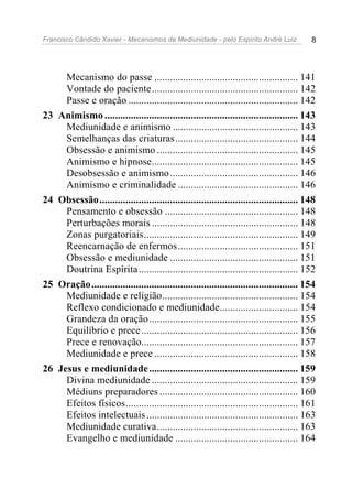 Francisco Cândido Xavier - Mecanismos da Mediunidade - pelo Espírito André Luiz             8




       Mecanismo do passe ....................................................... 141
       Vontade do paciente........................................................ 142
       Passe e oração ................................................................. 142
23   Animismo .......................................................................... 143
       Mediunidade e animismo ................................................ 143
       Semelhanças das criaturas ............................................... 144
       Obsessão e animismo ...................................................... 145
       Animismo e hipnose........................................................ 145
       Desobsessão e animismo ................................................. 146
       Animismo e criminalidade .............................................. 146
24   Obsessão............................................................................ 148
       Pensamento e obsessão ................................................... 148
       Perturbações morais ........................................................ 148
       Zonas purgatoriais........................................................... 149
       Reencarnação de enfermos .............................................. 151
       Obsessão e mediunidade ................................................. 151
       Doutrina Espírita ............................................................. 152
25   Oração............................................................................... 154
       Mediunidade e religião.................................................... 154
       Reflexo condicionado e mediunidade.............................. 154
       Grandeza da oração ......................................................... 155
       Equilíbrio e prece ............................................................ 156
       Prece e renovação............................................................ 157
       Mediunidade e prece ....................................................... 158
26   Jesus e mediunidade ......................................................... 159
       Divina mediunidade ........................................................ 159
       Médiuns preparadores ..................................................... 160
       Efeitos físicos.................................................................. 161
       Efeitos intelectuais .......................................................... 163
       Mediunidade curativa...................................................... 163
       Evangelho e mediunidade ............................................... 164
 