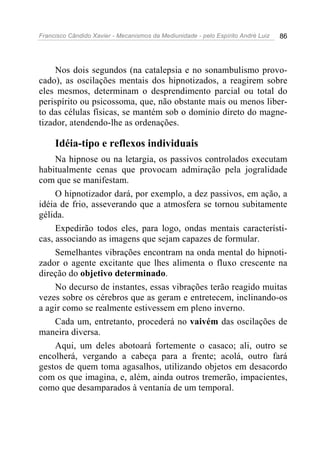 Francisco Cândido Xavier - Mecanismos da Mediunidade - pelo Espírito André Luiz   86




     Nos dois segundos (na catalepsia e no sonambulismo provo-
cado), as oscilações mentais dos hipnotizados, a reagirem sobre
eles mesmos, determinam o desprendimento parcial ou total do
perispírito ou psicossoma, que, não obstante mais ou menos liber-
to das células físicas, se mantém sob o domínio direto do magne-
tizador, atendendo-lhe as ordenações.

     Idéia-tipo e reflexos individuais
     Na hipnose ou na letargia, os passivos controlados executam
habitualmente cenas que provocam admiração pela jogralidade
com que se manifestam.
     O hipnotizador dará, por exemplo, a dez passivos, em ação, a
idéia de frio, asseverando que a atmosfera se tornou subitamente
gélida.
     Expedirão todos eles, para logo, ondas mentais característi-
cas, associando as imagens que sejam capazes de formular.
     Semelhantes vibrações encontram na onda mental do hipnoti-
zador o agente excitante que lhes alimenta o fluxo crescente na
direção do objetivo determinado.
     No decurso de instantes, essas vibrações terão reagido muitas
vezes sobre os cérebros que as geram e entretecem, inclinando-os
a agir como se realmente estivessem em pleno inverno.
     Cada um, entretanto, procederá no vaivém das oscilações de
maneira diversa.
     Aqui, um deles abotoará fortemente o casaco; ali, outro se
encolherá, vergando a cabeça para a frente; acolá, outro fará
gestos de quem toma agasalhos, utilizando objetos em desacordo
com os que imagina, e, além, ainda outros tremerão, impacientes,
como que desamparados à ventania de um temporal.
 