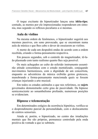 Francisco Cândido Xavier - Mecanismos da Mediunidade - pelo Espírito André Luiz   87




     O toque excitante do hipnotizador lançou uma idéia-tipo;
contudo, as mentes por ele impressionadas responderam em sinto-
nia, mas segundo os reflexos peculiares a si mesmas.

     Aula de violino
    Na mesma ordem de fenômenos, o hipnotizador sugerirá aos
mesmos passivos, em sono provocado, que se encontram numa
aula de música e que lhes cabe o dever de ensaiarem ao violino.
    A mente de cada um despedirá ondas de acordo com a ordem
recebida, criando a forma-pensamento respectiva.
    Em poucos segundos, sob o controle do magnetizador, tê-la-
ão plasmado com tanto realismo quanto lhes seja possível.
    Os mais achegados ao culto do referido instrumento assumi-
rão atitude consentânea com o estudo mentalizado, conjugando
movimentos harmoniosos, com a dignidade de um concertista,
enquanto os adventícios da música exibirão gestos grotescos,
manobrando a forma-pensamento mencionada quais se fossem
crianças injuriando a arte musical.
    Em todos os estados anômalos a que nos referimos, os sujets
governados demonstrarão certo grau de passividade. Da hipnose
semiconsciente ao sonambulismo profundo, numerosas posições
se evidenciam.

     Hipnose e telementação
    Em determinados estágios da ocorrência hipnótica, verifica-se
o desprendimento parcial da personalidade, com o deslocamento
de centros sensoriais.
    Ainda aí, porém, o hipnotizado, no centro das irradiações
mentais que lhe são próprias, permanece controlado pela onda
positiva da vontade a que se submete.
 