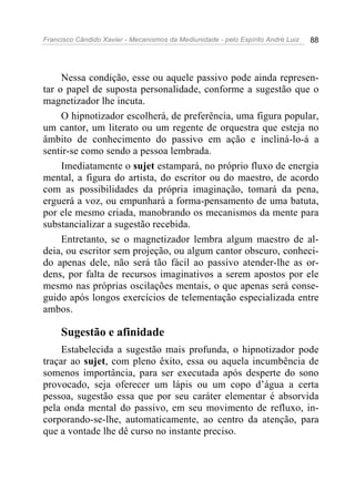 Francisco Cândido Xavier - Mecanismos da Mediunidade - pelo Espírito André Luiz   88




     Nessa condição, esse ou aquele passivo pode ainda represen-
tar o papel de suposta personalidade, conforme a sugestão que o
magnetizador lhe incuta.
     O hipnotizador escolherá, de preferência, uma figura popular,
um cantor, um literato ou um regente de orquestra que esteja no
âmbito de conhecimento do passivo em ação e incliná-lo-á a
sentir-se como sendo a pessoa lembrada.
     Imediatamente o sujet estampará, no próprio fluxo de energia
mental, a figura do artista, do escritor ou do maestro, de acordo
com as possibilidades da própria imaginação, tomará da pena,
erguerá a voz, ou empunhará a forma-pensamento de uma batuta,
por ele mesmo criada, manobrando os mecanismos da mente para
substancializar a sugestão recebida.
     Entretanto, se o magnetizador lembra algum maestro de al-
deia, ou escritor sem projeção, ou algum cantor obscuro, conheci-
do apenas dele, não será tão fácil ao passivo atender-lhe as or-
dens, por falta de recursos imaginativos a serem apostos por ele
mesmo nas próprias oscilações mentais, o que apenas será conse-
guido após longos exercícios de telementação especializada entre
ambos.

     Sugestão e afinidade
     Estabelecida a sugestão mais profunda, o hipnotizador pode
traçar ao sujet, com pleno êxito, essa ou aquela incumbência de
somenos importância, para ser executada após desperte do sono
provocado, seja oferecer um lápis ou um copo d’água a certa
pessoa, sugestão essa que por seu caráter elementar é absorvida
pela onda mental do passivo, em seu movimento de refluxo, in-
corporando-se-lhe, automaticamente, ao centro da atenção, para
que a vontade lhe dê curso no instante preciso.
 