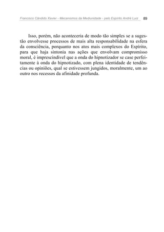 Francisco Cândido Xavier - Mecanismos da Mediunidade - pelo Espírito André Luiz   89




     Isso, porém, não aconteceria de modo tão simples se a suges-
tão envolvesse processos de mais alta responsabilidade na esfera
da consciência, porquanto nos atos mais complexos do Espírito,
para que haja sintonia nas ações que envolvam compromisso
moral, é imprescindível que a onda do hipnotizador se case perfei-
tamente à onda do hipnotizado, com plena identidade de tendên-
cias ou opiniões, qual se estivessem jungidos, moralmente, um ao
outro nos recessos da afinidade profunda.
 