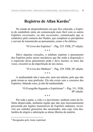 Francisco Cândido Xavier - Mecanismos da Mediunidade - pelo Espírito André Luiz   9




               Registros de Allan Kardec1
     No estado de desprendimento em que fica colocado, o Espíri-
to do sonâmbulo entra em comunicação mais fácil com os outros
Espíritos encarnados, ou não encarnados, comunicação que se
estabelece pelo contacto dos fluidos, que compõem os perispíritos
e servem de transmissão ao pensamento, como o fio elétrico.
                 “O Livro dos Espíritos” – Pág. 233. FEB, 27ª edição.
                               ***
    Salvo algumas exceções, o médium exprime o pensamento
dos Espíritos pelos meios mecânicos que lhe estão à disposição e
a expressão desse pensamento pode e deve mesmo, as mais das
vezes, ressentir-se da imperfeição de tais meios.
                 “O Livro dos Médiuns” – Pág. 229. FEB, 26ª edição.
                                 ***
    A mediunidade não é uma arte, nem um talento, pelo que não
pode tornar-se uma profissão. Ela não existe sem o concurso dos
Espíritos; faltando estes, já não há mediunidade.
             “O Evangelho Segundo o Espiritismo” – Pág. 311. FEB,
                                                       48ª edição.
                                ***
     Por toda a parte, a vida e o movimento: nenhum canto do In-
finito despovoado, nenhuma região que não seja incessantemente
percorrida por legiões inumeráveis de Espíritos radiantes, invisí-
veis aos sentidos grosseiros dos encarnados, mas cuja vista des-
lumbra de alegria e admiração as almas libertas da matéria.

1
    Designados pelo Autor espiritual.
 