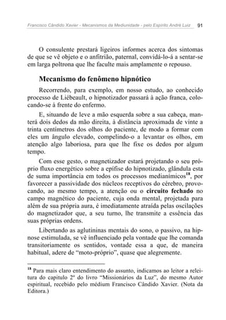 Francisco Cândido Xavier - Mecanismos da Mediunidade - pelo Espírito André Luiz   91




    O consulente prestará ligeiros informes acerca dos sintomas
de que se vê objeto e o anfitrião, paternal, convidá-lo-á a sentar-se
em larga poltrona que lhe faculte mais amplamente o repouso.

     Mecanismo do fenômeno hipnótico
     Recorrendo, para exemplo, em nosso estudo, ao conhecido
processo de Liébeault, o hipnotizador passará à ação franca, colo-
cando-se à frente do enfermo.
     E, situando de leve a mão esquerda sobre a sua cabeça, man-
terá dois dedos da mão direita, à distância aproximada de vinte a
trinta centímetros dos olhos do paciente, de modo a formar com
eles um ângulo elevado, compelindo-o a levantar os olhos, em
atenção algo laboriosa, para que lhe fixe os dedos por algum
tempo.
     Com esse gesto, o magnetizador estará projetando o seu pró-
prio fluxo energético sobre a epífise do hipnotizado, glândula esta
de suma importância em todos os processos medianímicos18, por
favorecer a passividade dos núcleos receptivos do cérebro, provo-
cando, ao mesmo tempo, a atenção ou o circuito fechado no
campo magnético do paciente, cuja onda mental, projetada para
além de sua própria aura, é imediatamente atraída pelas oscilações
do magnetizador que, a seu turno, lhe transmite a essência das
suas próprias ordens.
     Libertando as aglutininas mentais do sono, o passivo, na hip-
nose estimulada, se vê influenciado pela vontade que lhe comanda
transitoriamente os sentidos, vontade essa a que, de maneira
habitual, adere de “moto-próprio”, quase que alegremente.

18
  Para mais claro entendimento do assunto, indicamos ao leitor a relei-
tura do capitulo 2º do livro “Missionários da Luz”, do mesmo Autor
espiritual, recebido pelo médium Francisco Cândido Xavier. (Nota da
Editora.)
 