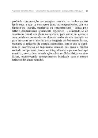 Francisco Cândido Xavier - Mecanismos da Mediunidade - pelo Espírito André Luiz   95




profunda concentração das energias mentais, na lembrança dos
fenômenos a que se consagrou junto ao magnetizador, cair em
hipnose ou letargia, catalepsia ou sonambulismo – ainda pelo
reflexo condicionado igualmente específico –, afastando-se do
envoltório carnal, em plena consciência, para entrar em contacto
com entidades encarnadas ou desencarnadas de sua condição ou
para provocar por si mesmo certa categoria de fenômenos físicos,
mediante a aplicação de energia acumulada, com o que se expli-
cam as ocorrências do faquirismo oriental, nas quais a própria
vontade do operador, parcial ou integralmente separado do corpo
somático, exerce determinada ação sobre as células físicas e extra-
físicas, estabelecendo acontecimentos inabituais para o mundo
rotineiro dos cinco sentidos.
 