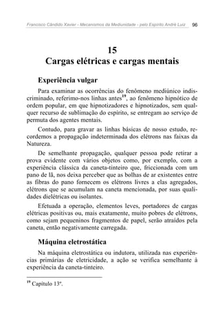 Francisco Cândido Xavier - Mecanismos da Mediunidade - pelo Espírito André Luiz   96




                         15
          Cargas elétricas e cargas mentais
       Experiência vulgar
     Para examinar as ocorrências do fenômeno mediúnico indis-
criminado, referimo-nos linhas antes19, ao fenômeno hipnótico de
ordem popular, em que hipnotizadores e hipnotizados, sem qual-
quer recurso de sublimação do espírito, se entregam ao serviço de
permuta dos agentes mentais.
     Contudo, para gravar as linhas básicas de nosso estudo, re-
cordemos a propagação indeterminada dos elétrons nas faixas da
Natureza.
     De semelhante propagação, qualquer pessoa pode retirar a
prova evidente com vários objetos como, por exemplo, com a
experiência clássica da caneta-tinteiro que, friccionada com um
pano de lã, nos deixa perceber que as bolhas de ar existentes entre
as fibras do pano fornecem os elétrons livres a elas agregados,
elétrons que se acumulam na caneta mencionada, por suas quali-
dades dielétricas ou isolantes.
     Efetuada a operação, elementos leves, portadores de cargas
elétricas positivas ou, mais exatamente, muito pobres de elétrons,
como sejam pequeninos fragmentos de papel, serão atraídos pela
caneta, então negativamente carregada.

       Máquina eletrostática
    Na máquina eletrostática ou indutora, utilizada nas experiên-
cias primárias de eletricidade, a ação se verifica semelhante à
experiência da caneta-tinteiro.

19
     Capítulo 13º.
 
