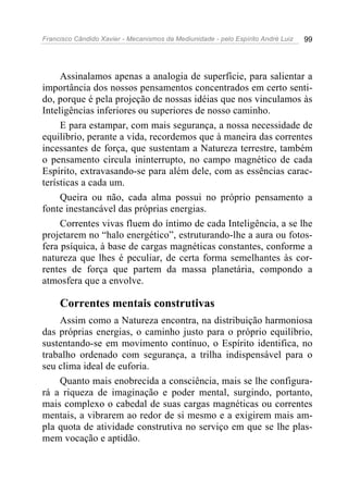 Francisco Cândido Xavier - Mecanismos da Mediunidade - pelo Espírito André Luiz   99




     Assinalamos apenas a analogia de superfície, para salientar a
importância dos nossos pensamentos concentrados em certo senti-
do, porque é pela projeção de nossas idéias que nos vinculamos às
Inteligências inferiores ou superiores de nosso caminho.
     E para estampar, com mais segurança, a nossa necessidade de
equilíbrio, perante a vida, recordemos que à maneira das correntes
incessantes de força, que sustentam a Natureza terrestre, também
o pensamento circula ininterrupto, no campo magnético de cada
Espírito, extravasando-se para além dele, com as essências carac-
terísticas a cada um.
     Queira ou não, cada alma possui no próprio pensamento a
fonte inestancável das próprias energias.
     Correntes vivas fluem do íntimo de cada Inteligência, a se lhe
projetarem no “halo energético”, estruturando-lhe a aura ou fotos-
fera psíquica, à base de cargas magnéticas constantes, conforme a
natureza que lhes é peculiar, de certa forma semelhantes às cor-
rentes de força que partem da massa planetária, compondo a
atmosfera que a envolve.

     Correntes mentais construtivas
    Assim como a Natureza encontra, na distribuição harmoniosa
das próprias energias, o caminho justo para o próprio equilíbrio,
sustentando-se em movimento contínuo, o Espírito identifica, no
trabalho ordenado com segurança, a trilha indispensável para o
seu clima ideal de euforia.
    Quanto mais enobrecida a consciência, mais se lhe configura-
rá a riqueza de imaginação e poder mental, surgindo, portanto,
mais complexo o cabedal de suas cargas magnéticas ou correntes
mentais, a vibrarem ao redor de si mesmo e a exigirem mais am-
pla quota de atividade construtiva no serviço em que se lhe plas-
mem vocação e aptidão.
 