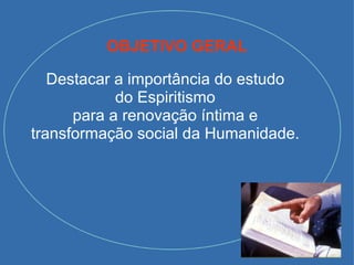 OBJETIVO GERAL Destacar a importância do estudo do Espiritismo para a renovação íntima e transformação social da Humanidade. 