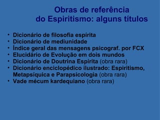 Obras de referência do Espiritismo: alguns títulos Dicionário de filosofia espírita Dicionário de mediunidade Índice geral das mensagens psicograf. por FCX Elucidário de Evolução em dois mundos Dicionário de Doutrina Espírita  (obra rara) Dicionário enciclopédico ilustrado: Espiritismo, Metapsíquica e Parapsicologia  (obra rara) Vade mécum kardequiano  (obra rara) 