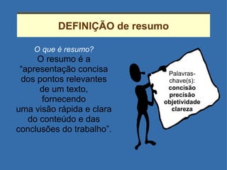 DEFINIÇÃO de resumo O   que é resumo? O resumo é a “ apresentação concisa dos pontos relevantes de um texto, fornecendo uma visão rápida e clara do conteúdo e das conclusões do trabalho”. Palavras-chave(s): concisão precisão objetividade clareza 