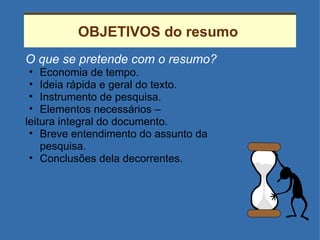 OBJETIVOS do resumo  O que se pretende com o resumo? Economia de tempo. Ideia rápida e geral do texto. Instrumento de pesquisa. Elementos necessários –  leitura integral do documento. Breve entendimento do assunto da pesquisa. Conclusões dela decorrentes. 