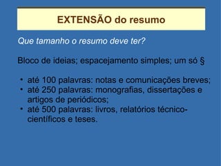 EXTENSÃO do resumo Que tamanho o resumo deve ter? Bloco de ideias; espacejamento simples; um só § até 100 palavras: notas e comunicações breves; até 250 palavras: monografias, dissertações e artigos de periódicos; até 500 palavras: livros, relatórios técnico-científicos e teses. 