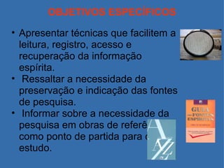 OBJETIVOS ESPECÍFICOS Apresentar técnicas que facilitem a leitura, registro, acesso e recuperação da informação espírita.   Ressaltar a necessidade da preservação e indicação das fontes de pesquisa.   Informar sobre a necessidade da pesquisa em obras de referência, como ponto de partida para o estudo. 