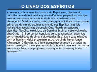 O LIVRO DOS ESPÍRITOS Apresenta os fundamentos básicos do Espiritismo, objetivando compilar os esclarecimentos que esta Doutrina proporciona aos que buscam compreender a existência humana de forma mais abrangente. Divide-se em quatro partes, que se intitulam: das causas primárias; do mundo espírita ou mundo dos Espíritos; das leis morais; das esperanças e consolações. Aborda os aspectos científico, filosófico e religioso da Doutrina Espírita, desenvolvendo, através de 1019 perguntas seguidas de suas respostas, assuntos como: imortalidade da alma; natureza dos Espíritos e suas relações com os homens; vidas presente e futura; porvir da humanidade. Afirma que “O Espiritismo é forte porque assenta sobre as próprias bases da religião” e que por meio dele “a humanidade tem que entrar numa nova fase, a do progresso moral que lhe é consequência inevitável." 