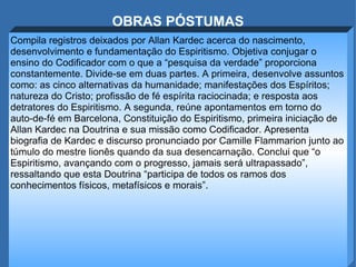 OBRAS PÓSTUMAS Compila registros deixados por Allan Kardec acerca do nascimento, desenvolvimento e fundamentação do Espiritismo. Objetiva conjugar o ensino do Codificador com o que a “pesquisa da verdade” proporciona constantemente. Divide-se em duas partes. A primeira, desenvolve assuntos como: as cinco alternativas da humanidade; manifestações dos Espíritos; natureza do Cristo; profissão de fé espírita raciocinada; e resposta aos detratores do Espiritismo. A segunda, reúne apontamentos em torno do auto-de-fé em Barcelona, Constituição do Espiritismo, primeira iniciação de Allan Kardec na Doutrina e sua missão como Codificador. Apresenta biografia de Kardec e discurso pronunciado por Camille Flammarion junto ao túmulo do mestre lionês quando da sua desencarnação. Conclui que “o Espiritismo, avançando com o progresso, jamais será ultrapassado”, ressaltando que esta Doutrina “participa de todos os ramos dos conhecimentos físicos, metafísicos e morais”. 