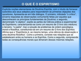 O QUE É O ESPIRITISMO Explicita noções elementares da Doutrina Espírita, com o intuito de fornecer subsídios aos seus adeptos para responderem às primeiras objeções dos opositores. Apresenta-se em três diálogos. O primeiro, intitulado “o crítico”, encerra respostas às observações comumente feitas por aqueles que desconhecem os princípios fundamentais da Doutrina; o segundo, denominado “o céptico”, expõe as partes da Ciência prática e experimental do Espiritismo, caracterizando-se como um resumo de  O livro dos médiuns ; o terceiro, “o padre”, traz a solução de problemas de ordem psicológica, moral e filosófica, constituindo-se em um resumo de  O livro dos Espíritos . Afirma que o “Espiritismo é, ao mesmo tempo, uma ciência de observação e uma doutrina filosófica”. Como a primeira, consiste nas relações que se estabelecem entre os homens e os Espíritos. Como a segunda, compreende todas as consequências morais que dimanam dessas mesmas relações.  