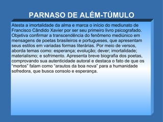 PARNASO DE ALÉM-TÚMULO Atesta a imortalidade da alma e marca o início do mediunato de Francisco Cândido Xavier por ser seu primeiro livro psicografado. Objetiva confirmar a transcendência do fenômeno mediúnico em mensagens de poetas brasileiros e portugueses, que apresentam seus estilos em variadas formas literárias. Por meio de versos, aborda temas como: esperança; evolução; dever; imortalidade; materialismo; e sofrimento. Apresenta breve biografia dos poetas, comprovando sua autenticidade autoral e destaca o fato de que os “mortos” falam como “arautos da boa nova” para a humanidade sofredora, que busca consolo e esperança.  