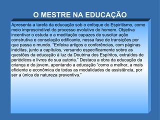 O MESTRE NA EDUCAÇÃO Apresenta a tarefa da educação sob o enfoque do Espiritismo, como meio imprescindível do processo evolutivo do homem. Objetiva incentivar o estuda e a meditação capazes de suscitar ação construtiva e consolação edificante, nessa fase de transições por que passa o mundo. “Enfeixa artigos e conferências, com páginas inéditas, junto a capítulos, versando especificamente sobre as questões da educação à luz da Doutrina dos Espíritos, extraídos de periódicos e livros de sua autoria.” Destaca a obra da educação da criança e do jovem, apontando a educação “como a melhor, a mais eficiente e econômica de todas as modalidades de assistência, por ser a única de natureza preventiva.”  