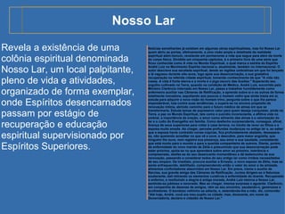 Nosso Lar Notícias semelhantes já existiam em algumas obras espiritualistas, mas foi Nosso Lar quem abriu as portas, efetivamente, a uma visão ampla e detalhada da realidade espiritual além-túmulo, revelando em pormenores a vida que segue para além da morte do corpo físico. Dividido em cinquenta capítulos, é o primeiro livro de uma série que ficou conhecida como A vida no Mundo Espiritual, o qual marca a estréia do Espírito André Luiz no Movimento Espírita nacional e, atualmente, também no internacional. O autor descreve sua escalada espiritual, desde as regiões umbralinas em que foi lançado e lá vagueou durante oito anos, logo após sua desencarnação, e sua gradativa recuperação na referida cidade espiritual, tomando conhecimento de que "A vida não cessa. A vida é fonte eterna e a morte é o jogo escuro das ilusões." Superando seu orgulho cultivado na Terra, quando na condição de Médico, André Luiz, socorrido pelo Ministro Clarêncio internado em Nosso Lar, passa a trabalhar humildemente como enfermeiro auxiliar nas Câmeras de Retificação, e aprende sobre si e os outros de forma totalmente inovadora, sepultando aos poucos o  homem velho  que ainda trazia em si, estuda para adquirir a nova visão do homem trino, pergunta sobre o que lhe parece imponderável, luta contra suas tendências, e supera-se no sincero propósito de renovação íntima, abrindo caminho para o futuro médico de almas em que se transformaria. Estuda temas de expressivo valor para quem deseja conquistar, ainda na Terra, a paz no Mundo Espiritual, tais como o suicídio inconsciente, a aflitiva vida no umbral, a importância da oração, o amor como alimento das almas e a valorização do lar e o culto do Evangelho em família. Como desfecho surpreendente, consegue, afinal, licença de seus superiores para voltar à casa terrena, no intuito de rever os filhos e a esposa muito amada. Ao chegar, percebe profundas mudanças no antigo lar e, ao saber que a esposa havia contraído novas núpcias, fica profundamente abalado, desespera-se, não querendo acreditar no que vê e ouve, e descobre, para maior angústia, que ninguém lhe ouve, nem registra sua presença, seu amor e sua saudade, constatando que está morto para o mundo e para a querida companheira de outrora. Diante, porém, da enfermidade do novo marido de Zélia e presumindo que sua desencarnação pode estar próxima, apóia-se no que aprendera sobre amor ao próximo, tolerância e compreensão, desfaz-se do seu desencanto momentâneo e dá testemunho de sua renovação, passando a considerar todos do seu antigo lar como irmãos necessitados de seu amparo. De imediato, procura auxiliar a Ernesto, o novo esposo de Zélia, mas se sente enfraquecido, debilitado, compreendendo então o valor do amor e da amizade, alimentos confortadores absorvidos em Nosso Lar. Em prece, clama o auxílio de Narcisa, sua grande amiga das Câmaras de Retificação. Juntos dirigem-se à Natureza exuberante, dali retirando os elementos curativos à enfermidade do doente. Recuperado o enfermo, e restituindo a alegria à antiga morada, André Luiz retorna a Nosso Lar, sentindo-se jubiloso e renovado. Mas ao chegar, imensa surpresa o aguarda: Clarêncio, em companhia de dezenas de amigos, vêm ao seu encontro, saudando-o, generosos e acolhedores. O bondoso velhinho se adianta, e, estendendo-lhe a mão, diz, comovido: "Até hoje, André, você era meu pupilo na cidade; mas, doravante, em nome da Governadoria, declaro-o cidadão de Nosso Lar." Revela a existência de uma colônia espiritual denominada Nosso Lar, um local palpitante, pleno de vida e atividades, organizado de forma exemplar, onde Espíritos desencarnados passam por estágio de recuperação e educação espiritual supervisionado por Espíritos Superiores.  