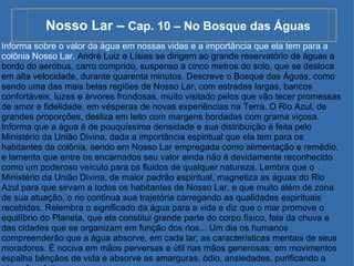 Nosso Lar –  Cap. 10 – No Bosque das Águas Informa sobre o valor da água em nossas vidas e a importância que ela tem para a colônia Nosso Lar.  André Luiz e Lísias se dirigem ao grande reservatório de águas a bordo do aeróbus, carro comprido, suspenso a cinco metros do solo, que se desloca em alta velocidade, durante quarenta minutos. Descreve o Bosque das Águas, como sendo uma das mais belas regiões de Nosso Lar, com estradas largas, bancos confortáveis, luzes e árvores frondosas, muito visitado pelos que vão tecer promessas de amor e fidelidade, em vésperas de novas experiências na Terra. O Rio Azul, de grandes proporções, desliza em leito com margens bordadas com grama viçosa. Informa que a água é de pouquíssima densidade e sua distribuição é feita pelo Ministério da União Divina, dada a importância espiritual que ela tem para os habitantes da colônia, sendo em Nosso Lar empregada como alimentação e remédio, e lamenta que entre os encarnados seu valor ainda não é devidamente reconhecido como um poderoso veículo para os fluidos de qualquer natureza. Lembra que o Ministério da União Divina, de maior padrão espiritual, magnetiza as águas do Rio Azul para que sirvam a todos os habitantes de Nosso Lar, e que muito além de zona de sua atuação, o rio continua sua trajetória carregando as qualidades espirituais recebidas. Relembra o significado da água para a vida e diz que o mar promove o equilíbrio do Planeta, que ela constitui grande parte do corpo físico, fala da chuva e das cidades que se organizam em função dos rios... Um dia os humanos compreenderão que a água absorve, em cada lar, as características mentais de seus moradores. É nociva em mãos perversas e útil nas mãos generosas; em movimentos espalha bênçãos de vida e absorve as amarguras, ódio, ansiedades, purificando a atmosfera íntima. 