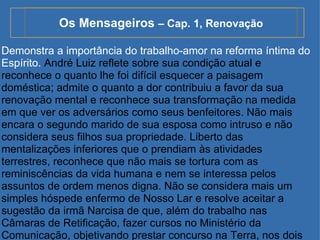 Os Mensageiros  – Cap. 1, Renovação Demonstra a importância do trabalho-amor na reforma íntima do Espírito.  André Luiz reflete sobre sua condição atual e reconhece o quanto lhe foi difícil esquecer a paisagem doméstica; admite o quanto a dor contribuiu a favor da sua renovação mental e reconhece sua transformação na medida em que ver os adversários como seus benfeitores. Não mais encara o segundo marido de sua esposa como intruso e não considera seus filhos sua propriedade. Liberto das mentalizações inferiores que o prendiam às atividades terrestres, reconhece que não mais se tortura com as reminiscências da vida humana e nem se interessa pelos assuntos de ordem menos digna. Não se considera mais um simples hóspede enfermo de Nosso Lar e resolve aceitar a sugestão da irmã Narcisa de que, além do trabalho nas Câmaras de Retificação, fazer cursos no Ministério da Comunicação, objetivando prestar concurso na Terra, nos dois planos da vida. 