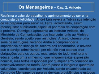 Os Mensageiros  – Cap. 2, Aniceto Reafirma o valor do trabalho no aprimoramento do ser e na conquista da felicidade.  André Luiz revela a Tobias sua intenção de se preparar para servir na Terra, acreditando, assim, reconquistar a felicidade espiritual por meio da cooperação com o próximo. O amigo o apresenta ao Instrutor Aniceto, do Ministério da Comunicação, que intercede junto ao Ministro Genésio, sendo aceito sem restrições. Aniceto oferece uma série de instruções, levando André a compreender a importância do serviço de socorro aos encarnados, e adverte que o serviço administrado por ele não visa apenas criar obrigações para os outros, mas, antes de tudo, melhorar e educar cada um a si mesmo; que ninguém exige expressão nominal, mas todos respondem por qualquer erro cometido no desenvolvimento da tarefa. André passa a integrar o quadro de voluntários, coordenado por Aniceto, sendo encaminhado ao Centro de Mensageiros para as devidas providências e estudos iniciais. 