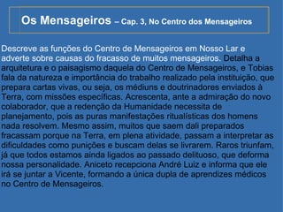 Os Mensageiros  – Cap. 3, No Centro dos Mensageiros Descreve as funções do Centro de Mensageiros em Nosso Lar e adverte sobre causas do fracasso de muitos mensageiros.  Detalha a arquitetura e o paisagismo daquela do Centro de Mensageiros, e Tobias fala da natureza e importância do trabalho realizado pela instituição, que prepara cartas vivas, ou seja, os médiuns e doutrinadores enviados à Terra, com missões específicas. Acrescenta, ante a admiração do novo colaborador, que a redenção da Humanidade necessita de planejamento, pois as puras manifestações ritualísticas dos homens nada resolvem. Mesmo assim, muitos que saem dali preparados fracassam porque na Terra, em plena atividade, passam a interpretar as dificuldades como punições e buscam delas se livrarem. Raros triunfam, já que todos estamos ainda ligados ao passado delituoso, que deforma nossa personalidade. Aniceto recepciona André Luiz e informa que ele irá se juntar a Vicente, formando a única dupla de aprendizes médicos no Centro de Mensageiros.  