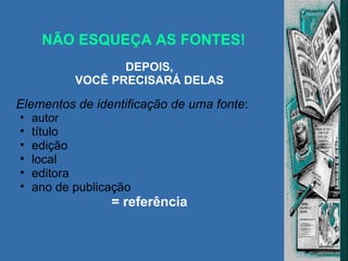 NÃO ESQUEÇA AS FONTES! DEPOIS, VOCÊ PRECISARÁ DELAS Elementos de identificação de uma fonte : autor título edição local editora ano de publicação = referência 