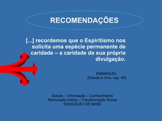 RECOMENDAÇÕES EMMANUEL (Estude e Viva, cap. 40) Estudo – Informação – Conhecimento Renovação Íntima – Transformação Social EDUCAÇÃO DE BASE [...] recordemos que o Espiritismo nos solicita uma espécie permanente de caridade – a caridade da sua própria divulgação. 
