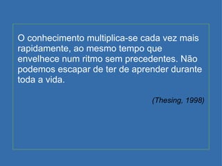 O conhecimento multiplica-se cada vez mais rapidamente, ao mesmo tempo que envelhece num ritmo sem precedentes. Não podemos escapar de ter de aprender durante toda a vida. (Thesing, 1998) 