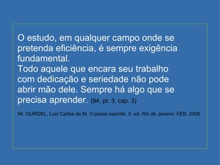 O estudo, em qualquer campo onde se pretenda eficiência, é sempre exigência fundamental. Todo aquele que encara seu trabalho com dedicação e seriedade não pode abrir mão dele. Sempre há algo que se precisa aprender.  (94, pt. 3, cap. 3) 94. GURGEL, Luiz Carlos de M.  O passe espírita. 5. ed. Rio de Janeiro: FEB, 2006. 